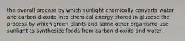 the overall process by which sunlight chemically converts water and carbon dioxide into chemical energy stored in glucose the process by which green plants and some other organisms use sunlight to synthesize foods from carbon dioxide and water.