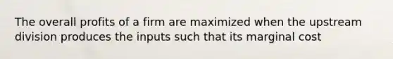 The overall profits of a firm are maximized when the upstream division produces the inputs such that its marginal cost