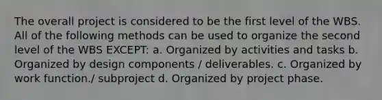 The overall project is considered to be the first level of the WBS. All of the following methods can be used to organize the second level of the WBS EXCEPT: a. Organized by activities and tasks b. Organized by design components / deliverables. c. Organized by work function./ subproject d. Organized by project phase.