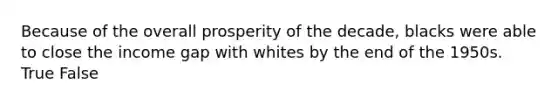 Because of the overall prosperity of the decade, blacks were able to close the income gap with whites by the end of the 1950s. True False