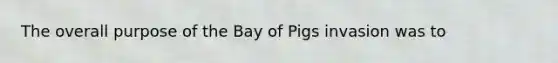 The overall purpose of the Bay of Pigs invasion was to