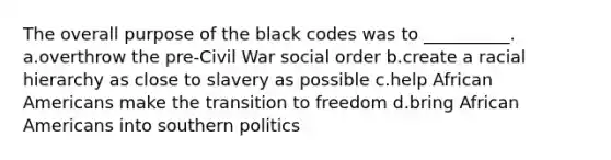 The overall purpose of the black codes was to __________. a.overthrow the pre-Civil War social order b.create a racial hierarchy as close to slavery as possible c.help <a href='https://www.questionai.com/knowledge/kktT1tbvGH-african-americans' class='anchor-knowledge'>african americans</a> make the transition to freedom d.bring African Americans into southern politics