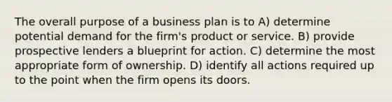 The overall purpose of a business plan is to A) determine potential demand for the firm's product or service. B) provide prospective lenders a blueprint for action. C) determine the most appropriate form of ownership. D) identify all actions required up to the point when the firm opens its doors.