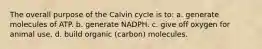 The overall purpose of the Calvin cycle is to: a. generate molecules of ATP. b. generate NADPH. c. give off oxygen for animal use. d. build organic (carbon) molecules.