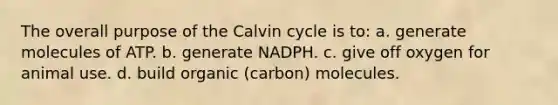 The overall purpose of the Calvin cycle is to: a. generate molecules of ATP. b. generate NADPH. c. give off oxygen for animal use. d. build organic (carbon) molecules.