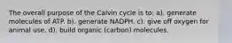 The overall purpose of the Calvin cycle is to: a). generate molecules of ATP. b). generate NADPH. c). give off oxygen for animal use. d). build organic (carbon) molecules.