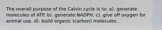 The overall purpose of the Calvin cycle is to: a). generate molecules of ATP. b). generate NADPH. c). give off oxygen for animal use. d). build organic (carbon) molecules.