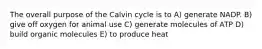 The overall purpose of the Calvin cycle is to A) generate NADP. B) give off oxygen for animal use C) generate molecules of ATP D) build organic molecules E) to produce heat