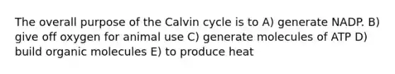 The overall purpose of the Calvin cycle is to A) generate NADP. B) give off oxygen for animal use C) generate molecules of ATP D) build organic molecules E) to produce heat