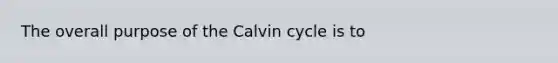 The overall purpose of the Calvin cycle is to