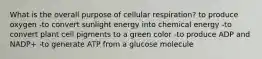 What is the overall purpose of cellular respiration? to produce oxygen -to convert sunlight energy into chemical energy -to convert plant cell pigments to a green color -to produce ADP and NADP+ -to generate ATP from a glucose molecule