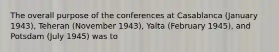 The overall purpose of the conferences at Casablanca (January 1943), Teheran (November 1943), Yalta (February 1945), and Potsdam (July 1945) was to