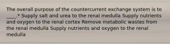 The overall purpose of the countercurrent exchange system is to ____.* Supply salt and urea to the renal medulla Supply nutrients and oxygen to the renal cortex Remove metabolic wastes from the renal medulla Supply nutrients and oxygen to the renal medulla