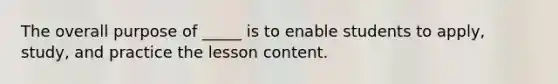 The overall purpose of _____ is to enable students to apply, study, and practice the lesson content.