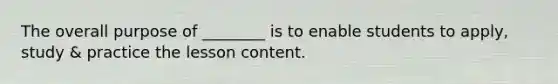 The overall purpose of ________ is to enable students to apply, study & practice the lesson content.