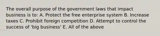 The overall purpose of the government laws that impact business is to: A. Protect the free enterprise system B. Increase taxes C. Prohibit foreign competition D. Attempt to control the success of 'big business' E. All of the above