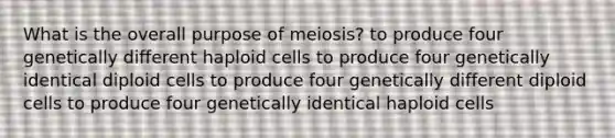 What is the overall purpose of meiosis? to produce four genetically different haploid cells to produce four genetically identical diploid cells to produce four genetically different diploid cells to produce four genetically identical haploid cells