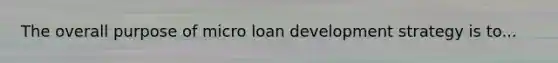 The overall purpose of micro loan development strategy is to...