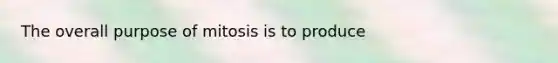 The overall purpose of mitosis is to produce