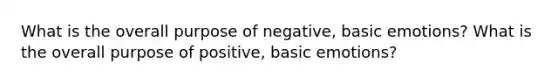 What is the overall purpose of negative, basic emotions? What is the overall purpose of positive, basic emotions?