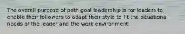 The overall purpose of path goal leadership is for leaders to enable their followers to adapt their style to fit the situational needs of the leader and the work environment