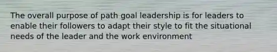 The overall purpose of path goal leadership is for leaders to enable their followers to adapt their style to fit the situational needs of the leader and the work environment