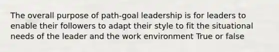 The overall purpose of path-goal leadership is for leaders to enable their followers to adapt their style to fit the situational needs of the leader and the work environment True or false