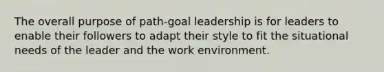 The overall purpose of path-goal leadership is for leaders to enable their followers to adapt their style to fit the situational needs of the leader and the work environment.