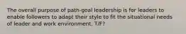 The overall purpose of path-goal leadership is for leaders to enable followers to adapt their style to fit the situational needs of leader and work environment. T/F?