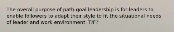 The overall purpose of path-goal leadership is for leaders to enable followers to adapt their style to fit the situational needs of leader and work environment. T/F?