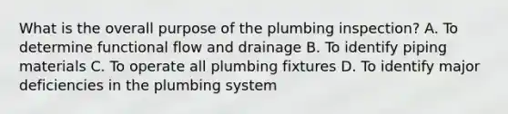 What is the overall purpose of the plumbing inspection? A. To determine functional flow and drainage B. To identify piping materials C. To operate all plumbing fixtures D. To identify major deficiencies in the plumbing system