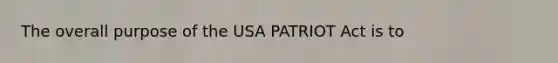 The overall purpose of the USA PATRIOT Act is to