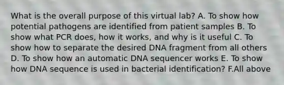 What is the overall purpose of this virtual lab? A. To show how potential pathogens are identified from patient samples B. To show what PCR does, how it works, and why is it useful C. To show how to separate the desired DNA fragment from all others D. To show how an automatic DNA sequencer works E. To show how DNA sequence is used in bacterial identification? F.All above