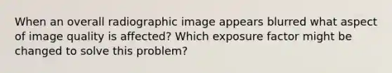 When an overall radiographic image appears blurred what aspect of image quality is affected? Which exposure factor might be changed to solve this problem?