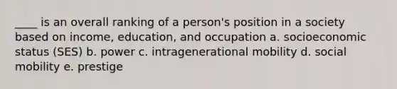 ____ is an overall ranking of a person's position in a society based on income, education, and occupation a. socioeconomic status (SES) b. power c. intragenerational mobility d. social mobility e. prestige