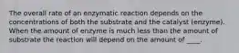 The overall rate of an enzymatic reaction depends on the concentrations of both the substrate and the catalyst (enzyme). When the amount of enzyme is much less than the amount of substrate the reaction will depend on the amount of ____.