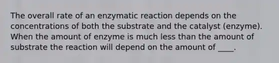 The overall rate of an enzymatic reaction depends on the concentrations of both the substrate and the catalyst (enzyme). When the amount of enzyme is much less than the amount of substrate the reaction will depend on the amount of ____.