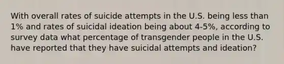 With overall rates of suicide attempts in the U.S. being less than 1% and rates of suicidal ideation being about 4-5%, according to survey data what percentage of transgender people in the U.S. have reported that they have suicidal attempts and ideation?