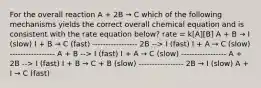 For the overall reaction A + 2B → C which of the following mechanisms yields the correct overall chemical equation and is consistent with the rate equation below? rate = k[A][B] A + B → I (slow) I + B → C (fast) ----------------- 2B --> I (fast) I + A → C (slow) ----------------- A + B --> I (fast) I + A → C (slow) ----------------- A + 2B --> I (fast) I + B → C + B (slow) ----------------- 2B → I (slow) A + I → C (fast)