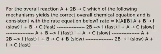 For the overall reaction A + 2B → C which of the following mechanisms yields the correct overall chemical equation and is consistent with the rate equation below? rate = k[A][B] A + B → I (slow) I + B → C (fast) ----------------- 2B --> I (fast) I + A → C (slow) ----------------- A + B --> I (fast) I + A → C (slow) ----------------- A + 2B --> I (fast) I + B → C + B (slow) ----------------- 2B → I (slow) A + I → C (fast)