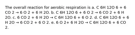 The overall reaction for aerobic respiration is a. C 6H 12O 6 + 6 CO 2 → 6 O 2 + 6 H 2O. b. C 6H 12O 6 + 6 O 2 → 6 CO 2 + 6 H 2O. c. 6 CO 2 + 6 H 2O → C 6H 12O 6 + 6 O 2. d. C 6H 12O 6 + 6 H 2O → 6 CO 2 + 6 O 2. e. 6 O 2+ 6 H 2O → C 6H 12O 6 + 6 CO 2.