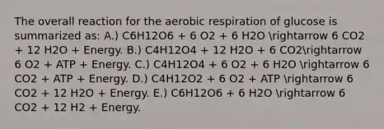 The overall reaction for the aerobic respiration of glucose is summarized as: A.) C6H12O6 + 6 O2 + 6 H2O arrow 6 CO2 + 12 H2O + Energy. B.) C4H12O4 + 12 H2O + 6 CO2arrow 6 O2 + ATP + Energy. C.) C4H12O4 + 6 O2 + 6 H2O arrow 6 CO2 + ATP + Energy. D.) C4H12O2 + 6 O2 + ATP arrow 6 CO2 + 12 H2O + Energy. E.) C6H12O6 + 6 H2O arrow 6 CO2 + 12 H2 + Energy.