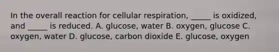 In the overall reaction for <a href='https://www.questionai.com/knowledge/k1IqNYBAJw-cellular-respiration' class='anchor-knowledge'>cellular respiration</a>, _____ is oxidized, and _____ is reduced. A. glucose, water B. oxygen, glucose C. oxygen, water D. glucose, carbon dioxide E. glucose, oxygen