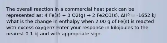 The overall reaction in a commercial heat pack can be represented as: 4 Fe(s) + 3 O2(g) → 2 Fe2O3(s), ∆Hº = -1652 kJ What is the change in enthalpy when 2.00 g of Fe(s) is reacted with excess oxygen? Enter your response in kilojoules to the nearest 0.1 kJ and with appropriate sign.