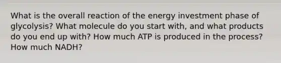 What is the overall reaction of the energy investment phase of glycolysis? What molecule do you start with, and what products do you end up with? How much ATP is produced in the process? How much NADH?