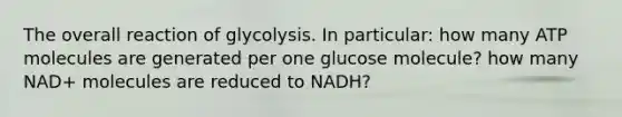 The overall reaction of glycolysis. In particular: how many ATP molecules are generated per one glucose molecule? how many NAD+ molecules are reduced to NADH?