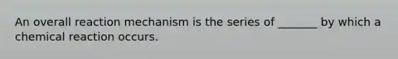 An overall reaction mechanism is the series of _______ by which a chemical reaction occurs.