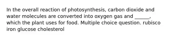 In the overall reaction of photosynthesis, carbon dioxide and water molecules are converted into oxygen gas and ______, which the plant uses for food. Multiple choice question. rubisco iron glucose cholesterol