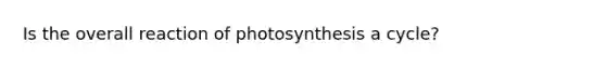 Is the overall reaction of photosynthesis a cycle?