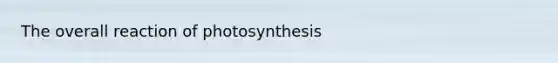 The overall reaction of photosynthesis